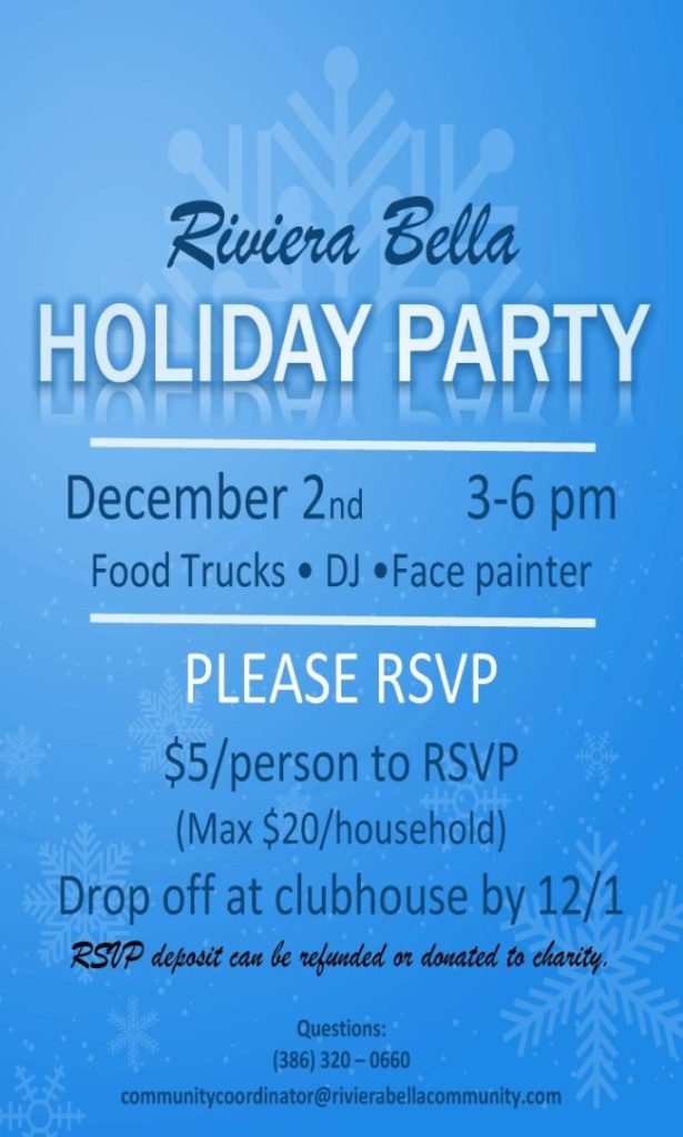 `
Riviera Bella
December 2nd 3-6 pm
Food Trucks • DJ •Face painter
PLEASE RSVP
$5/person to RSVP
(Max $20/household)
Drop off at clubhouse by 12/1
RSVP deposit can be refunded or donated to charity.
Questions:
(386) 320 – 0660
communitycoordinator@rivierabellacommunity.com